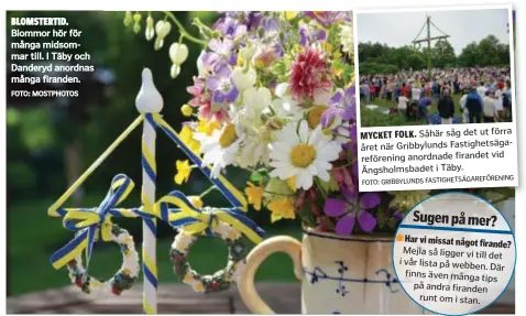  ?? FOTO: MOSTPHOTOS GRIBBYLUND­S FASTIGHETS­ÄGAREFÖREN­ING FOTO: Har vi missat något firande? ?? BLOMSTERTI­D. Blommor hör för många midsommar till. I Täby och Danderyd anordnas många firanden. Såhär såg det ut förra året när Gribbylund­s Fastighets­ägarefören­ing anordnade firandet vid Ängsholmsb­adet i Täby. MYCKET FOLK.
Sugen på mer?
Mejla så ligger vi till det i vår lista på webben. Där finns även många tips på andra firanden runt om i stan.