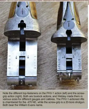  ??  ?? Note the different top-fasteners on the PHV-1 action (left) and the screwgrip action (right). Both are boxlock actions, and Webley made them in various sizes for different gauges and calibres. The PHV-1-actioned rifle is chambered for the .470 NE, while the screw-grip is a 20-bore shotgun. Both bear the William Evans name.