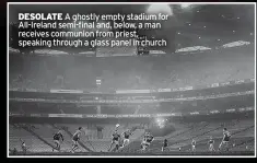  ?? ?? DESOLATE A ghostly empty stadium for All-ireland semi-final and, below, a man receives communion from priest, speaking through a glass panel in church