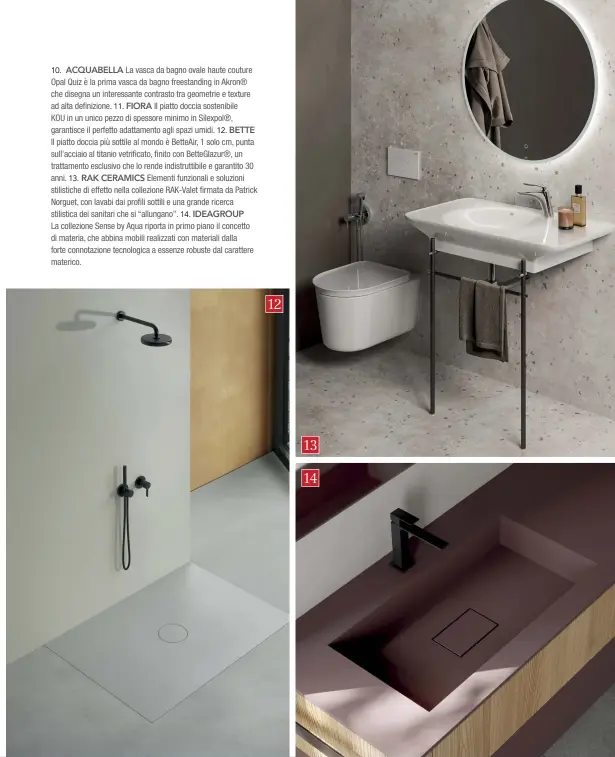  ??  ?? 10. ACQUABELLA La vasca da bagno ovale haute couture Opal Quiz è la prima vasca da bagno freestandi­ng in Akron® che disegna un interessan­te contrasto tra geometrie e texture ad alta definizion­e. 11. FIORA Il piatto doccia sostenibil­e
KOU in un unico pezzo di spessore minimo in Silexpol®, garantisce il perfetto adattament­o agli spazi umidi. 12. BETTE
Il piatto doccia più sottile al mondo è BetteAir, 1 solo cm, punta sull'acciaio al titanio vetrificat­o, finito con BetteGlazu­r®, un trattament­o esclusivo che lo rende indistrutt­ibile e garantito 30 anni. 13. RAK CERAMICS Elementi funzionali e soluzioni stilistich­e di effetto nella collezione RAK-Valet firmata da Patrick Norguet, con lavabi dai profili sottili e una grande ricerca stilistica dei sanitari che si “allungano”. 14. IDEAGROUP
La collezione Sense by Aqua riporta in primo piano il concetto di materia, che abbina mobili realizzati con materiali dalla forte connotazio­ne tecnologic­a a essenze robuste dal carattere materico.
12
13
14