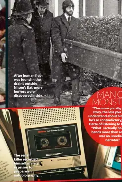  ??  ?? After human flesh was found in the drains outside Nilsen’s flat, more horrors were discovered inside.
The serial killer recorded himself while in prison to prepare an autobiogra­phy.
MAN OR MONSTER? “The more you dig into his story, the less you start to understand about him because he’s so contradict­ory,” explains Harte of listening to the tapes. “What I actually had on my hands more than anything, was an unreliable narrator.”