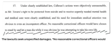  ??  ?? The lawsuits seek unspecifie­d damages. “No reasonable correction­al officers would have chosen to stand by and let a man die while it was obvious he was attempting to take his own life,” the suits state.