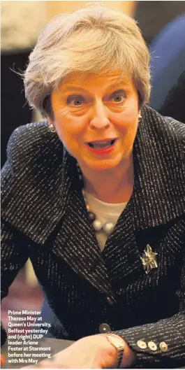  ??  ?? Prime Minister Theresa May at Queen’s University, Belfast yesterday and (right) DUP leader Arlene Foster at Stormont before her meeting with Mrs May