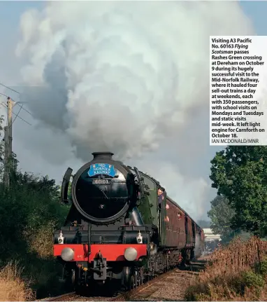  ?? IAN MCDONALD/MNR ?? Visiting A3 Pacific No. 60163 Flying Scotsman passes Rashes Green crossing at Dereham on October 9 during its hugely successful visit to the Mid-Norfolk Railway, where it hauled four sell-out trains a day at weekends, each with 350 passengers, with school visits on Mondays and Tuesdays and static visits mid-week. It left light engine for Carnforth on October 18.