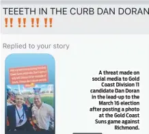  ?? ?? A threat made on social media to Gold Coast Division 11 candidate Dan Doran in the lead-up to the March 16 election after posting a photo at the Gold Coast Suns game against Richmond.