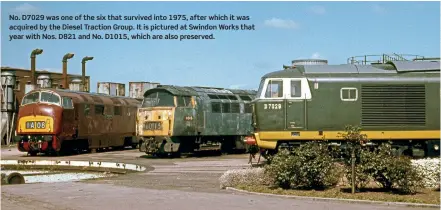  ??  ?? No. D7029 was one of the six that survived into 1975, after which it was acquired by the Diesel Traction Group. It is pictured at Swindon Works that year with Nos. D821 and No. D1015, which are also preserved.