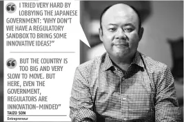  ?? TAIZO SON Entreprene­ur ?? I TRIED VERY HARD BY LOBBYING THE JAPANESE GOVERNMENT: ‘WHY DON’T WE HAVE A REGULATORY SANDBOX TO BRING SOME INNOVATIVE IDEAS?” BUT THE COUNTRY IS TOO BIG AND VERY SLOW TO MOVE. BUT HERE, EVEN THE GOVERNMENT, REGULATORS ARE INNOVATION-MINDED”
