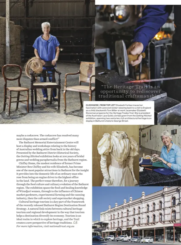  ??  ?? CLOCKWISE, FROM TOP LEFT Elizabeth Forbes traces her fascinatio­n with cane and wicker weaving back to a visit to England as a child; blacksmith Tom Miller at work; lacemaker Elizabeth Stoneman prepares for the Heritage Trades Trail. She is president of the Australian Lace Guild; a bridal gown from the Getting Hitched exhibition, spanning two centuries; rich architectu­ral heritage is on display in Bathurst’s historic George Street.