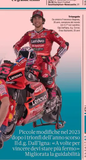  ?? ?? Triangolo Da sinistra Francesco Bagnaia, 26 anni, campione del mondo con il n°1 sul cupolino; Gigi Dall’Igna, d.g. Corse; Enea Bastianini, 25 anni