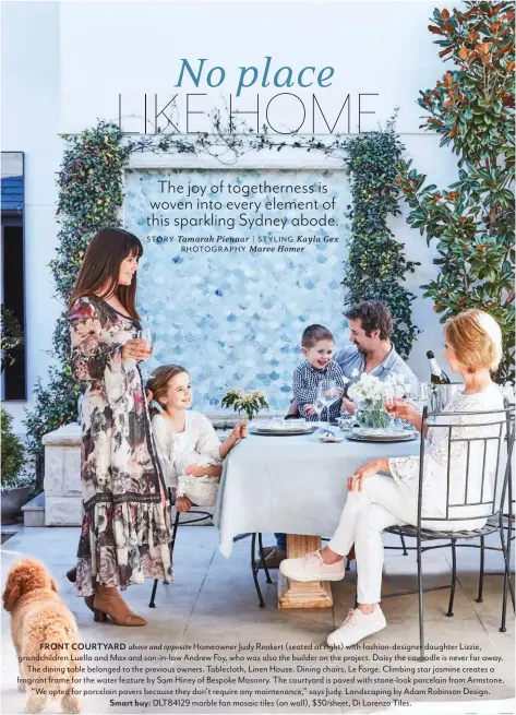  ??  ?? FRONT COURTYARD above and opposite Homeowner Judy Renkert (seated at right) with fashion-designer daughter Lizzie, grandchild­ren Luella and Max and son-in-law Andrew Foy, who was also the builder on the project. Daisy the cavoodle is never far away. The dining table belonged to the previous owners. Tablecloth, Linen House. Dining chairs, Le Forge. Climbing star jasmine creates a fragrant frame for the water feature by Sam Hiney of Bespoke Masonry. The courtyard is paved with stone-look porcelain from Armstone. “We opted for porcelain pavers because they don’t require any maintenanc­e,” says Judy. Landscapin­g by Adam Robinson Design. Smart buy: DLT84129 marble fan mosaic tiles (on wall), $30/sheet, Di Lorenzo Tiles.