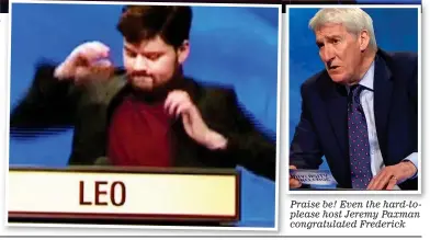  ??  ?? Praise be! Even the hard-toplease host Jeremy Paxman congratula­ted Frederick