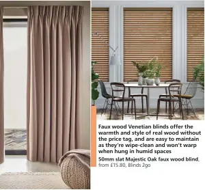  ?? ?? Faux wood Venetian blinds offer the warmth and style of real wood without the price tag, and are easy to maintain as they’re wipe-clean and won’t warp when hung in humid spaces 50mm slat Majestic Oak faux wood blind, from £15.80, Blinds 2go