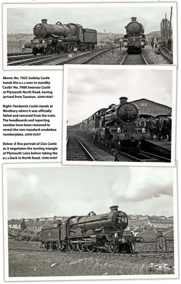  ?? JOHN HUNT
JOHN HUNT
JOHN HUNT ?? Above: No. 7025 Sudeley Castle hands the e.c.s over to standby ‘Castle’ No. 7008 Swansea Castle at Plymouth North Road, having arrived from Taunton.
Right: Pendennis Castle stands at Westbury where it was officially failed and removed from the train. The headboards and reporting number have been removed to reveal the non-standard smokebox numberplat­e.
Below: A fine portrait of Clun Castle as it negotiates the turning triangle at Plymouth Laira before taking the e.c.s back to North Road.