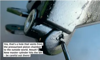  ??  ?? Yes, that’s a hole that vents from the pressurise­d piston chamber to the outside world. Result? New master cylinder hits the bin – be careful out there!