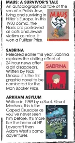 ??  ?? MAUS: A SURVIVOR’S TALEAn autobiogra­phical tale of the son of a Polish Jew, living and surviving in Hitler’s Europe. In this1980 comic, theNazis are portrayed as cats and Jewish victims as mice. It won a Pulitzer Prize.SABRINA Released earlier this year, Sabrina explores the chilling effect of 24-hour news after a girl disappears.Written by NickDrnaso, it’s the first graphic novel to be nominated for theMan Booker Prize.ARKHAM ASYLUMWrit­ten in 1989 by a Scot, Grant Morrison, this is the Caped Crusader as you’ve never seen him before. It’s more like the horror of HP Lovecraft thanAdam West’s camp adventures.