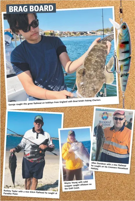  ??  ?? Charters. with Brad Smith Fishing England flathead on holidays from George caught this great Rodney Taylor with a nice 63cm flathead he caught at Paradise Point. Allan Davidson with a nice flathead he caught on his Coomera Holiday. Houseboat solid Wayne Young with offshore on snapper caught the Gold Coast.