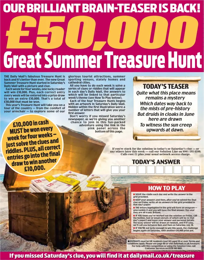  ??  ?? ENTRANTS must be UK residents (excl NI) aged 18 or over. Terms and conditions apply. Please see page 60 or visit dailymail.co.uk/treasure. For help with this competitio­n or using the Solution Line, call Customer Services on 0330 100 0601.