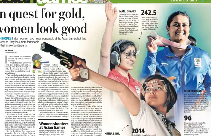  ??  ?? The Jhajjar (Haryana) girl, who became the youngest Indian shooter to win an ISSF World Cup gold — in 10m air pistol — has the temperamen­t to beat a strong field. And her Gold Coast Commonweal­th Games success, where she beat veteran Heena Sidhu to gold, has only added to her confidence. The first Indian woman pistol shooter to reach world No 1, must be smarting from her loss to Manu Bhaker in 10m air pistol final at Gold Coast CWG. She has the pedigree to go the distance however tough the field. Manu Bhaker broke the junior world record with a score of 242.5 in 10m air pistol at the Jr World Cup this year. She edged her next closest opponent by a margin of 5.6 points. 2014 On April 7, 2014, Heena Sidhu, a dental surgeon, became the world No 1 in 10m air pistol.She became the first Indian pistol shooter to win gold in a World Cup finals event when she won the 10m air pistol event in 2013. MANU BHAKER HEENA SIDHU SHREYASI SINGH 242.5 A versatile shooter, Shreyasi competes both in trap and double trap events but has found more success in the latter event. She recently won the double trap gold at the Gold Coast Commonweal­th Games to add to the silver she won in the previous edition at Glasgow. She also boasts of an Asian Games team bronze (2014 Incheon). 96 Shreyasi’s score in the finals of the Gold Coast Commonweal­th Games. Shreyasi was tied with Australia’s Emma Cox, who she beat in the shoot-off 2 -1 to clinch gold. This was the 26-year-old’s biggest medal of her shooting career.