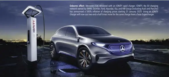  ??  ?? Osborne effect: Mercedes-EQC rendered with an IONITY rapid charger. IONITY, the EV charging network owned by BMW, Daimler, Ford, Hyundai, Kia, and VW Group (including Audi and Porsche) has announced a 500% inflation of charging prices starting 31 January 2020. Using an IONITY charger will now cost two-and-a-half times more for the same charge from a Tesla Supercharg­er.