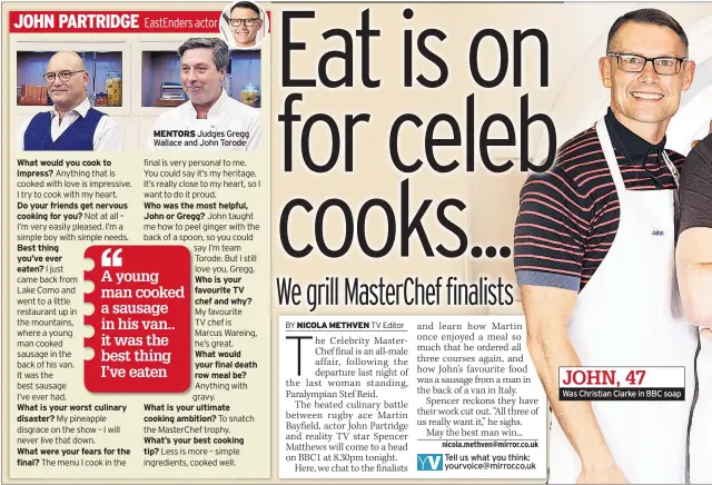  ??  ?? What would you cook to impress?Do your friends get nervous cooking for you?Best thing you’ve ever eaten? What is your worst culinary disaster? What were your fears for the final? MENTORS Judges Gregg Wallace and John Torode Who was the most helpful, John or Gregg? Who is your favourite TV chef and why? What would your final death row meal be? What is your ultimate cooking ambition? What’s your best cooking tip? Tell us what you think: yourvoice@mirror.co.uk Was Christian Clarke in BBC soap