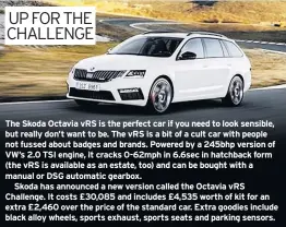  ??  ?? The Skoda Octavia VRS is the perfect car if you need to look sensible, but really don’t want to be. The VRS is a bit of a cult car with people not fussed about badges and brands. Powered by a 245bhp version of VW’S 2.0 TSI engine, it cracks 0-62mph in 6.6sec in hatchback form (the VRS is available as an estate, too) and can be bought with a manual or DSG automatic gearbox.Skoda has announced a new version called the Octavia VRS Challenge. It costs £30,085 and includes £4,535 worth of kit for an extra £2,460 over the price of the standard car. Extra goodies include black alloy wheels, sports exhaust, sports seats and parking sensors.
