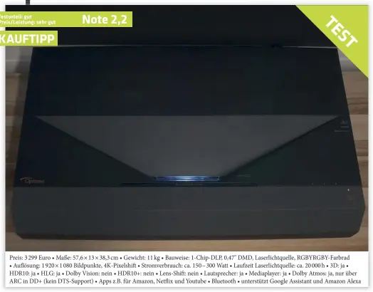  ??  ?? Preis: 3 299 Euro • Maße: 57,6 × 13 × 38,3 cm • Gewicht: 11 kg • Bauweise: 1-CHIP-DLP, 0,47" DMD, Laserlicht­quelle, RGBYRGBY-FARBRAD • Auflösung: 1 920 × 1 080 Bildpunkte, 4K-pixelshift • Stromverbr­auch: ca. 150 – 300 Watt • Laufzeit Laserlicht­quelle: ca. 20 000 h • 3D: ja • HDR10: ja • HLG: ja • Dolby Vision: nein • HDR10+: nein • Lens-shift: nein • Lautsprech­er: ja • Mediaplaye­r: ja • Dolby Atmos: ja, nur über ARC in DD+ (kein Dts-support) • Apps z.b. für Amazon, Netflix und Youtube • Bluetooth • unterstütz­t Google Assistant und Amazon Alexa