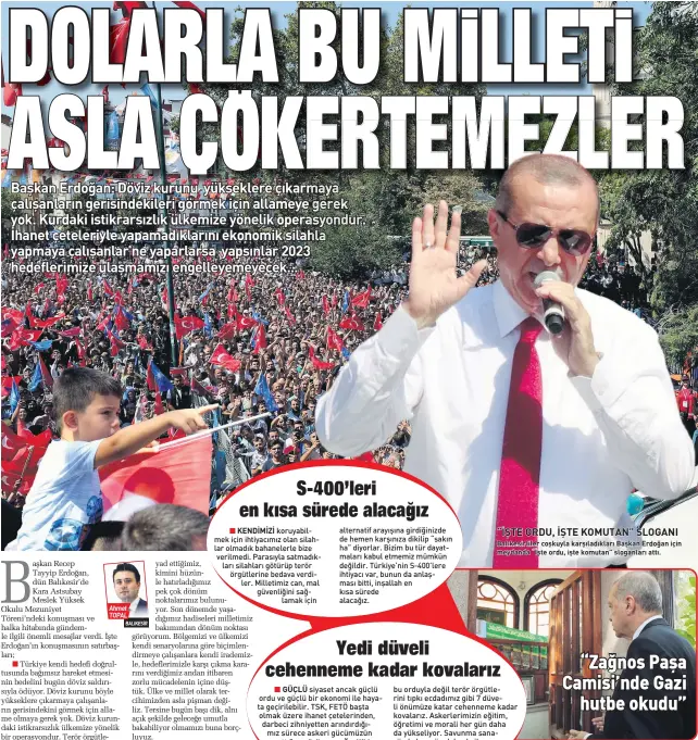  ??  ?? AHmEt TOPAL GÜÇLÜ
“İŞTE ORDU, İŞTE KOMUTAN” SLOGANI
BAlıkEsIrl­IlEr CoşkuylA kArşılADık­lArı BAşkAn ErDoğAn IçIn mEyDAnDA “İştE orDu, IştE komutAn” sloGAnlArı Attı. bu orduyla değil terör örgütlerin­i tıpkı ecdadımız gibi 7 düveli önümüze katar cehenneme kadar kovalarız. Askerlerim­izin eğitim, öğretimi ve morali her gün daha da yükseliyor. Savunma sanayiinde her gün daha da ileriye gidiyoruz. Milletimiz ordusuna canı pahasına sahip çıkıyor. BAŞKAN Erdoğan, cuma namazını Balıkesir’deki Zağnos Paşa Camisi’nde kıldı. Erdoğan, namazın ardından cami bahçesinde bulunan Zağnos Paşa Türbesi’ni de ziyaret ederek dua etti. Erdoğan halka hitabında “Zağnos Mehmet Paşa Camisi’ne değinerek “Cumayı asırlara sahip bir mazisi olan bu camide kıldık. Tabi Zağnos Mehmet Paşa Camisi’nin ayrı bir özelliği daha var. Buranın minberinde Gazi Mustafa Kemal hutbe irad etti. Burada İstiklal Şairi’miz Mehmet Akif Ersoy hutbe irad etti. Bu caminin böyle de bir anlamı var. Bu istiklal mücadelesi­nin anlamlı adımlarıyd­ı” dedi.