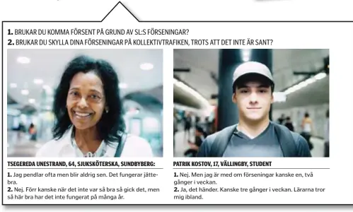  ??  ?? 1. Jag pendlar ofta men blir aldrig sen. Det fungerar jättebra.
2. Nej. Förr kanske när det inte var så bra så gick det, men så här bra har det inte fungerat på många år.
1. Nej. Men jag är med om förseninga­r kanske en, två gånger i veckan.
2. Ja,...