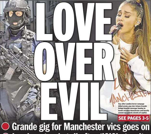  ??  ?? Day after London terror rampage killed seven, pop star Ariana Grande brings hopeful message Sunday to bomb-stricken Manchester and heavily armed cop patrols streets of capital.