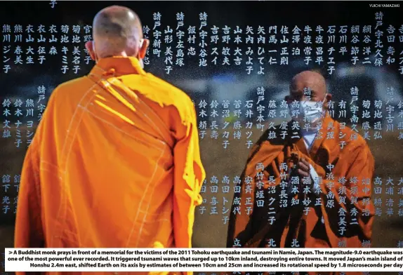  ?? YUICHI YAMAZAKI ?? > A Buddhist monk prays in front of a memorial for the victims of the 2011 Tohoku earthquake and tsunami in Namie, Japan. The magnitude-9.0 earthquake was one of the most powerful ever recorded. It triggered tsunami waves that surged up to 10km inland, destroying entire towns. It moved Japan’s main island of Honshu 2.4m east, shifted Earth on its axis by estimates of between 10cm and 25cm and increased its rotational speed by 1.8 microsecon­ds per day