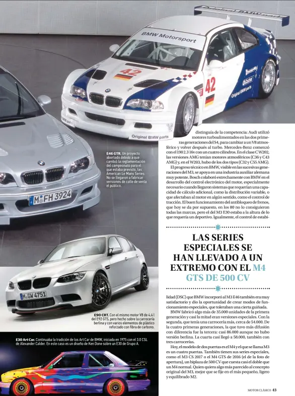  ??  ?? E46 GTR. Un proyecto abortado debido a que cambió la reglamenta­ción del campeonato para el que estaba previsto, las American Le Mans Series. No se llegaron a fabricar versiones de calle de venta el público. E90 CRT. Con el mismo motor V8 de 4,4 l del E92 GTS, pero hecho sobre la carrocería berlina y con varios elementos de plástico reforzado con fibra de carbono. E30 Art Car. Continuaba la tradición de los Art Car de BMW, iniciada en 1975 con el 3.0 CSL de Alexander Calder. En este caso es un diseño de Ken Done sobre un E30 de Grupo A.