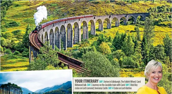  ?? ?? YOUR ITINERARY
DAY 1 Arrive in Edinburgh; The Falkirk Wheel; Carol Kirkwood talk DAY 2 Journey on the Jacobite train with Carol DAY 3 Rob Roy
cruise on Loch Lomond; Inveraray Castle DAY 4 Cruise on Loch Katrine