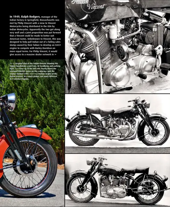  ??  ?? TOP LEFT Original shot of the Indian-Vincent showing the higher handlebars, crash bars, GE headlamp and parking light. RIGHT Close up of the left side clearly shows the stamped VINCENT name on the crankcase, and the engine number 2492. BELOW RIGHT Various angles of the Indian-Vincent. At a quick glance, not much different to a standard Rapide.