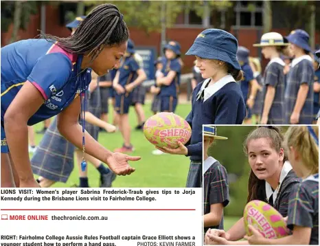  ?? PHOTOS: KEVIN FARMER ?? LIONS VISIT: Women’s player Sabrina Frederick-Traub gives tips to Jorja Kennedy during the Brisbane Lions visit to Fairholme College. RIGHT: Fairholme College Aussie Rules Football captain Grace Elliott shows a younger student how to perform a hand pass.