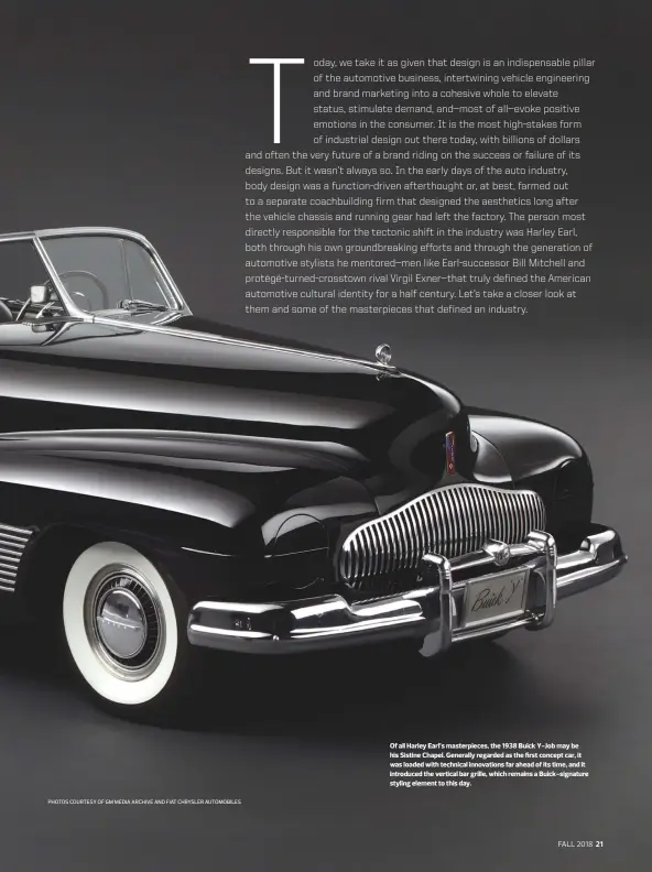  ?? PHOTOS COURTESY OF GM MEDIA ARCHIVE AND FIAT CHRYSLER AUTOMOBILE­S ?? Of all Harley Earl’s masterpiec­es, the 1938 Buick Y-Job may be his Sistine Chapel. Generally regarded as the first concept car, it was loaded with technical innovation­s far ahead of its time, and it introduced the vertical bar grille, which remains a Buick-signature styling element to this day.