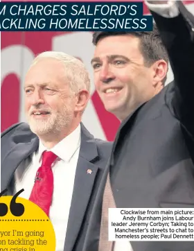  ??  ?? Clockwise from main picture: Andy Burnham joins Labour leader Jeremy Corbyn; Taking to Manchester’s streets to chat to homeless people; Paul Dennett