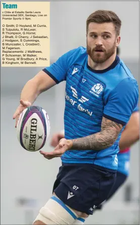  ?? ?? O Smith; D Hoyland, M Currie, S Tuipulotu, R McLean; R Thompson, G Horne;
J Bhatti, D Cherry, J Sebastian, J Hodgson, S Cummings, B Muncaster, L Crosbie©, M Fagerson.
Replacemen­ts: J Matthews, P Schoeman, M Walker, G Young, M Bradbury, A Price, B Kinghorn, M Bennett.
Luke Crosbie will captain the Scots against Chile tomorrow