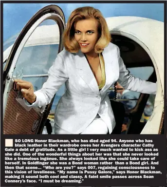  ??  ?? SO LONG Honor Blackman, who has died aged 94. Anyone who has black leather in their wardrobe owes her Avengers character Cathy Gale a debt of gratitude. As a little girl I very much wanted to kick ass as she did. One of the wonderful things about her was that she never looked like a tremulous ingénue. She always looked like she could take care of herself. In Goldfinger she was a Bond woman rather than a Bond girl. And then that scene... “Who are you?” says 007, regaining consciousn­ess to this vision of loveliness. “My name is Pussy Galore,” says Honor Blackman, making it sound both cool and classy. A faint smile passes across Sean Connery’s face. “I must be dreaming.”