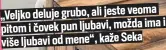  ?? ?? „Veljko deluje grubo, ali jeste veoma ima i pitom i čovek pun ljubavi, možda više ljubavi od mene“, kaže Seka