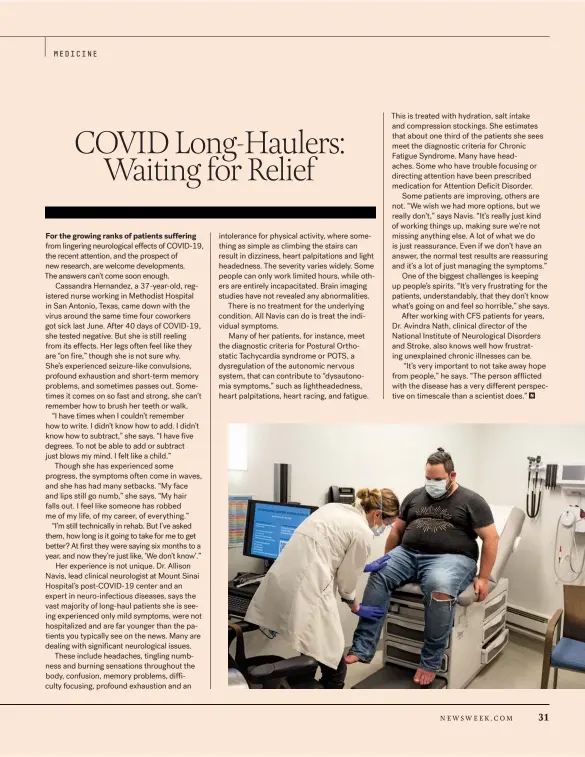  ??  ?? This is treated with hydration, salt intake and compressio­n stockings. She estimates that about one third of the patients she sees meet the diagnostic criteria for Chronic Fatigue Syndrome. Many have headaches. Some who have trouble focusing or directing attention have been prescribed medication for Attention Deficit Disorder.
Some patients are improving, others are not. “We wish we had more options, but we really don’t,” says Navis. “It’s really just kind of working things up, making sure we’re not missing anything else. A lot of what we do is just reassuranc­e. Even if we don’t have an answer, the normal test results are reassuring and it’s a lot of just managing the symptoms.”
One of the biggest challenges is keeping up people’s spirits. “It’s very frustratin­g for the patients, understand­ably, that they don’t know what’s going on and feel so horrible,” she says.
After working with CFS patients for years, Dr. Avindra Nath, clinical director of the National Institute of Neurologic­al Disorders and Stroke, also knows well how frustratin­g unexplaine­d chronic illnesses can be.
“It’s very important to not take away hope from people,” he says. “The person afflicted with the disease has a very different perspectiv­e on timescale than a scientist does.”