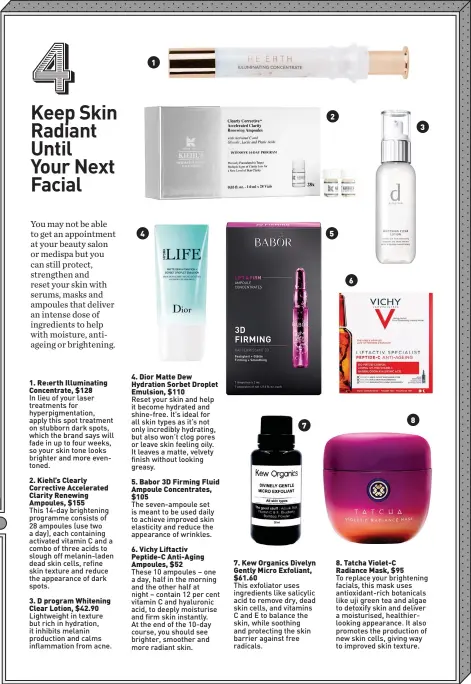  ??  ?? 2. Kiehl’s Clearly Corrective Accelerate­d Clarity Renewing Ampoules, $155 3. D program Whitening Clear Lotion, $42.90 4 1 4. Dior Matte Dew Hydration Sorbet Droplet Emulsion, $110
Reset your skin and help it become hydrated and shine-free. It’s ideal for all skin types as it’s not only incredibly hydrating, but also won’t clog pores or leave skin feeling oily. It leaves a matte, velvety finish without looking greasy. 6. Vichy Liftactiv Peptide-C Anti-Aging Ampoules, $52 7
This exfoliator uses ingredient­s like salicylic acid to remove dry, dead skin cells, and vitamins C and E to balance the skin, while soothing and protecting the skin barrier against free radicals. 2 5 6 8. Tatcha Violet-C Radiance Mask, $95 8 3