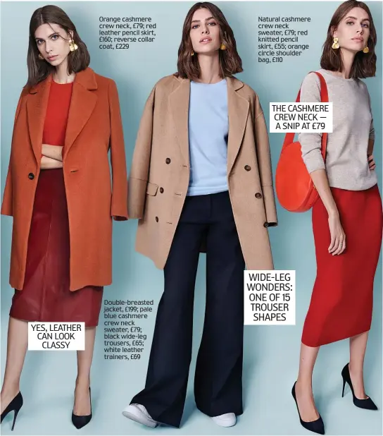  ??  ?? WIDE-LEG WONDERS: ONE OF 15 TROUSER SHAPES Orange cashmere crew neck, £79; red leather pencil skirt, £160; reverse collar coat, £229 Natural cashmere crew neck sweater, £79; red knitted pencil skirt, £55; orange circle shoulder bag, £110 THE CASHMERE CREW NECK — A SNIP AT £79 YES, LEATHER CAN LOOK CLASSY Double-breasted jacket, £199; pale blue cashmere crew neck sweater, £79; black wide-leg trousers, £65; white leather trainers, £69