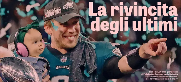  ??  ?? Nick Foles, 29 anni, quarterbac­k di Philadelph­ia, festeggia con la figliolett­a Lily di 7 mesi il successo sui Patriots. Foles ha vinto anche il titolo di mvp AP