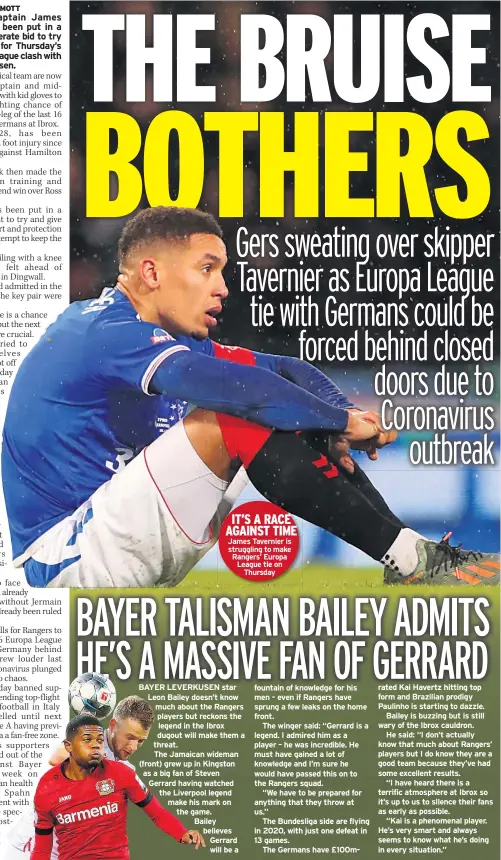  ??  ?? IT’S A RACE AGAINST TIME James Tavernier is struggling to make Rangers’ Europa League tie on Thursday LEVERKUSEN star Leon Bailey doesn’t know much about the Rangers players but reckons the legend in the Ibrox dugout will make them a threat.
The Jamaican wideman (front) grew up in Kingston as a big fan of Steven Gerrard having watched the Liverpool legend make his mark on the game.
Bailey believes Gerrard will be a fountain of knowledge for his men – even if Rangers have sprung a few leaks on the home front.
The winger said: “Gerrard is a legend. I admired him as a player – he was incredible. He must have gained a lot of knowledge and I’m sure he would have passed this on to the Rangers squad.
“We have to be prepared for anything that they throw at us.”
The Bundesliga side are flying in 2020, with just one defeat in 13 games.
The Germans have £100MBAYER rated Kai Havertz hitting top form and Brazilian prodigy Paulinho is starting to dazzle.
Bailey is buzzing but is still wary of the Ibrox cauldron.
He said: “I don’t actually know that much about Rangers’ players but I do know they are a good team because they’ve had some excellent results.
“I have heard there is a terrific atmosphere at Ibrox so it’s up to us to silence their fans as early as possible.
“Kai is a phenomenal player. He’s very smart and always seems to know what he’s doing in every situation.”