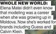  ?? ?? WHOLE NEW WORLD: Elena Matei didn’t even know that modeling was a career when she was growing up in Moldova. Now she’s worked for brands including Guess and Calvin Klein.