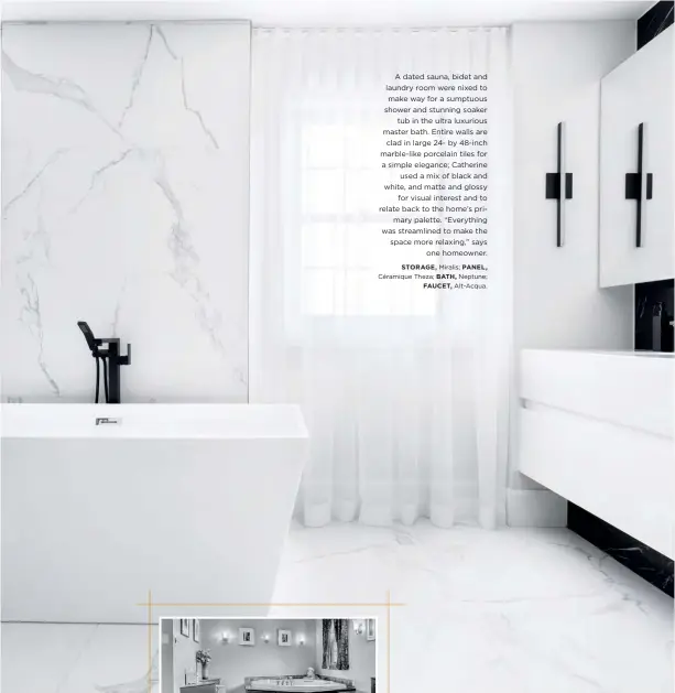  ??  ?? A dated sauna, bidet and laundry room were nixed to make way for a sumptuous shower and stunning soaker tub in the ultra luxurious master bath. Entire walls are clad in large 24- by 48-inch marble-like porcelain tiles for a simple elegance; Catherine used a mix of black and white, and matte and glossy for visual interest and to relate back to the home’s primary palette. “Everything was streamline­d to make the space more relaxing,” says one homeowner.
STORAGE, Miralis; PANEL, Céramique Theza; BATH, Neptune; FAUCET, Alt-Acqua. before