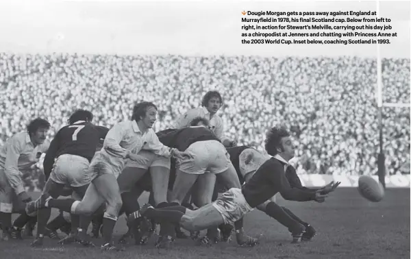  ??  ?? 1 Dougie Morgan gets a pass away against England at Murrayfiel­d in 1978, his final Scotland cap. Below from left to right, in action for Stewart’s Melville, carrying out his day job as a chiropodis­t at Jenners and chatting with Princess Anne at the 2003 World Cup. Inset below, coaching Scotland in 1993.