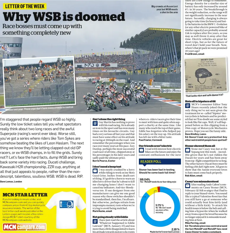 ??  ?? don’t have many crowds to control Misano last year. Those cops Big crowds at Assen last year but WSB needs a shot in the arm 88.04% Yes – MotoGP needs his no-fear riding style 9.79 % No– We don’t want any more of his moaning That looks nice and safe...