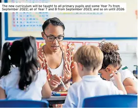  ?? ?? The new curriculum will be taught to all primary pupils and some Year 7s from September 2022; all of Year 7 and 8 from September 2023; and so on until 2026