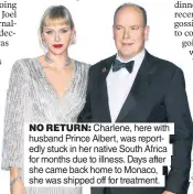  ?? ?? NO RETURN: Charlene, here with husband Prince Albert, was reportedly stuck in her native South Africa for months due to illness. Days after she came back home to Monaco, she was shipped off for treatment.